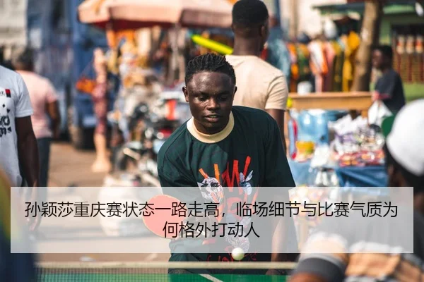 孙颖莎重庆赛状态一路走高，临场细节与比赛气质为何格外打动人